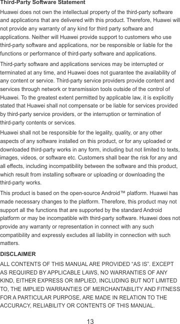 13 Third-Party Software Statement Huawei does not own the intellectual property of the third-party software and applications that are delivered with this product. Therefore, Huawei will not provide any warranty of any kind for third party software and applications. Neither will Huawei provide support to customers who use third-party software and applications, nor be responsible or liable for the functions or performance of third-party software and applications. Third-party software and applications services may be interrupted or terminated at any time, and Huawei does not guarantee the availability of any content or service. Third-party service providers provide content and services through network or transmission tools outside of the control of Huawei. To the greatest extent permitted by applicable law, it is explicitly stated that Huawei shall not compensate or be liable for services provided by third-party service providers, or the interruption or termination of third-party contents or services. Huawei shall not be responsible for the legality, quality, or any other aspects of any software installed on this product, or for any uploaded or downloaded third-party works in any form, including but not limited to texts, images, videos, or software etc. Customers shall bear the risk for any and all effects, including incompatibility between the software and this product, which result from installing software or uploading or downloading the third-party works. This product is based on the open-source Android™ platform. Huawei has made necessary changes to the platform. Therefore, this product may not support all the functions that are supported by the standard Android platform or may be incompatible with third-party software. Huawei does not provide any warranty or representation in connect with any such compatibility and expressly excludes all liability in connection with such matters. DISCLAIMER ALL CONTENTS OF THIS MANUAL ARE PROVIDED “AS IS”. EXCEPT AS REQUIRED BY APPLICABLE LAWS, NO WARRANTIES OF ANY KIND, EITHER EXPRESS OR IMPLIED, INCLUDING BUT NOT LIMITED TO, THE IMPLIED WARRANTIES OF MERCHANTABILITY AND FITNESS FOR A PARTICULAR PURPOSE, ARE MADE IN RELATION TO THE ACCURACY, RELIABILITY OR CONTENTS OF THIS MANUAL. 