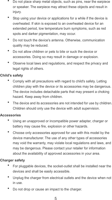 5  Do not place sharp metal objects, such as pins, near the earpiece or speaker. The earpiece may attract these objects and result in injury.    Stop using your device or applications for a while if the device is overheated. If skin is exposed to an overheated device for an extended period, low temperature burn symptoms, such as red spots and darker pigmentation, may occur.    Do not touch the device&apos;s antenna. Otherwise, communication quality may be reduced.    Do not allow children or pets to bite or suck the device or accessories. Doing so may result in damage or explosion.  Observe local laws and regulations, and respect the privacy and legal rights of others.   Child&apos;s safety  Comply with all precautions with regard to child&apos;s safety. Letting children play with the device or its accessories may be dangerous. The device includes detachable parts that may present a choking hazard. Keep away from children.  The device and its accessories are not intended for use by children. Children should only use the device with adult supervision.   Accessories  Using an unapproved or incompatible power adapter, charger or battery may cause fire, explosion or other hazards.    Choose only accessories approved for use with this model by the device manufacturer. The use of any other types of accessories may void the warranty, may violate local regulations and laws, and may be dangerous. Please contact your retailer for information about the availability of approved accessories in your area. Charger safety  For pluggable devices, the socket-outlet shall be installed near the devices and shall be easily accessible.  Unplug the charger from electrical outlets and the device when not in use.  Do not drop or cause an impact to the charger. 