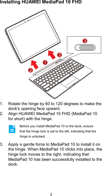 3 Installing HUAWEI MediaPad 10 FHD  1.  Rotate the hinge by 60 to 120 degrees to make the dock&apos;s opening face upward. 2.  Align HUAWEI MediaPad 10 FHD (MediaPad 10 for short) with the hinge.   3.  Apply a gentle force to MediaPad 10 to install it on the hinge. When MediaPad 10 clicks into place, the hinge lock moves to the right, indicating that MediaPad 10 has been successfully installed to the dock.  Before you install MediaPad 10 to the dock, ensure that the hinge lock is set to the left, indicating that the hinge is unlocked. 