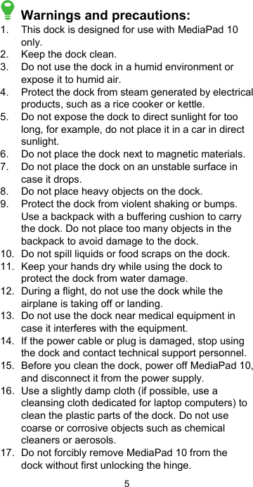 5  Warnings and precautions: 1.  This dock is designed for use with MediaPad 10 only. 2.   Keep the dock clean. 3.  Do not use the dock in a humid environment or expose it to humid air. 4.  Protect the dock from steam generated by electrical products, such as a rice cooker or kettle. 5.  Do not expose the dock to direct sunlight for too long, for example, do not place it in a car in direct sunlight. 6.   Do not place the dock next to magnetic materials. 7.  Do not place the dock on an unstable surface in case it drops. 8.  Do not place heavy objects on the dock. 9.  Protect the dock from violent shaking or bumps. Use a backpack with a buffering cushion to carry the dock. Do not place too many objects in the backpack to avoid damage to the dock. 10.  Do not spill liquids or food scraps on the dock. 11.  Keep your hands dry while using the dock to protect the dock from water damage. 12.  During a flight, do not use the dock while the airplane is taking off or landing. 13.  Do not use the dock near medical equipment in case it interferes with the equipment. 14.  If the power cable or plug is damaged, stop using the dock and contact technical support personnel. 15.  Before you clean the dock, power off MediaPad 10, and disconnect it from the power supply. 16.  Use a slightly damp cloth (if possible, use a cleansing cloth dedicated for laptop computers) to clean the plastic parts of the dock. Do not use coarse or corrosive objects such as chemical cleaners or aerosols. 17.  Do not forcibly remove MediaPad 10 from the dock without first unlocking the hinge. 
