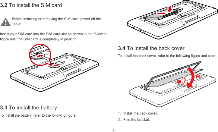  3 3.2 To install the SIM card  Before installing or removing the SIM card, power off the Tablet.  Insert your SIM card into the SIM card slot as shown in the following figure until the SIM card is completely in position.  3.4 To install the back cover To install the back cover, refer to the following figure and steps.    3.3 To install the battery 1.  Install the back cover. To install the battery, refer to the following figure. 2.  Fold the bracket. 