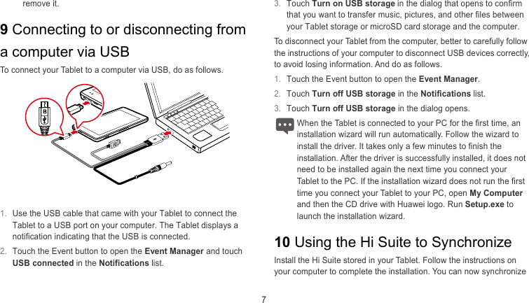  7 3.  Touch Turn on USB storage in the dialog that opens to confirm that you want to transfer music, pictures, and other files between your Tablet storage or microSD card storage and the computer. remove it. 9 Connecting to or disconnecting from a computer via USB To disconnect your Tablet from the computer, better to carefully follow the instructions of your computer to disconnect USB devices correctly, to avoid losing information. And do as follows. To connect your Tablet to a computer via USB, do as follows. 1.  Touch the Event button to open the Event Manager. 2.  Touch Turn off USB storage in the Notifications list. 3.  Touch Turn off USB storage in the dialog opens. When the Tablet is connected to your PC for the first time, an stallation wizard will run automatically. Follow the wizard to install the driver. It takes only a few minutes to finish the installation. After the driver is successfully installed, it does not need to be installed again the next time you connect your Tablet to the PC. If the installation wizard does not run the first time you connect your Tablet to your PC, open My Computer and then the CD drive with Huawei logo. Run Setup.exe to launch the installation wizard. in   1.  Use the USB cable that came with your Tablet to connect the Tablet to a USB port on your computer. The Tablet displays a notification indicating that the USB is connected. 10 Using the Hi Suite to Synchronize 2.  Touch the Event button to open the Event Manager and touch USB connected in the Notifications list.  Install the Hi Suite stored in your Tablet. Follow the instructions on your computer to complete the installation. You can now synchronize 