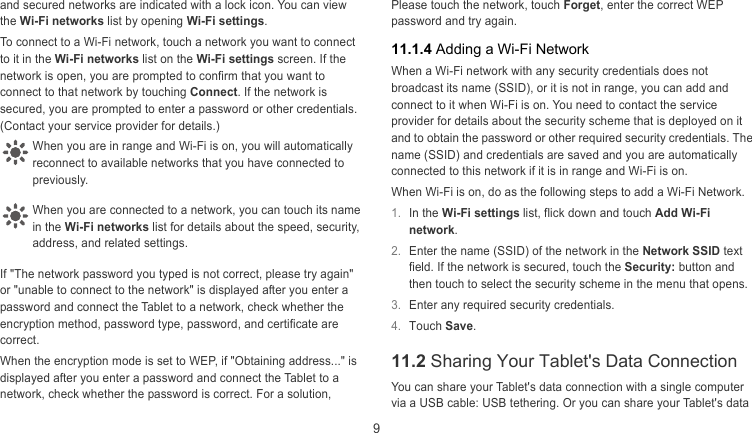  9 and secured networks are indicated with a lock icon. You can view the Wi-Fi networks list by opening Wi-Fi settings.  To connect to a Wi-Fi network, touch a network you want to connect to it in the Wi-Fi networks list on the Wi-Fi settings screen. If the network is open, you are prompted to confirm that you want to connect to that network by touching Connect. If the network is secured, you are prompted to enter a password or other credentials. (Contact your service provider for details.)   When you are in range and Wi-Fi is on, you will automatically econnect to available networks that you have connected to previously. rWhen you are connected to a network, you can touch its name n the Wi-Fi networks list for details about the speed, security, address, and related settings. iIf &quot;The network password you typed is not correct, please try again&quot; or &quot;unable to connect to the network&quot; is displayed after you enter a password and connect the Tablet to a network, check whether the encryption method, password type, password, and certificate are correct. When the encryption mode is set to WEP, if &quot;Obtaining address...&quot; is displayed after you enter a password and connect the Tablet to a network, check whether the password is correct. For a solution, Please touch the network, touch Forget, enter the correct WEP password and try again. 11.1.4 Adding a Wi-Fi Network When a Wi-Fi network with any security credentials does not broadcast its name (SSID), or it is not in range, you can add and connect to it when Wi-Fi is on. You need to contact the service provider for details about the security scheme that is deployed on it and to obtain the password or other required security credentials. The name (SSID) and credentials are saved and you are automatically connected to this network if it is in range and Wi-Fi is on.  When Wi-Fi is on, do as the following steps to add a Wi-Fi Network. 1.  In the Wi-Fi settings list, flick down and touch Add Wi-Fi network.  2.  Enter the name (SSID) of the network in the Network SSID text field. If the network is secured, touch the Security: button and then touch to select the security scheme in the menu that opens. 3.  Enter any required security credentials. 4.  Touch Save. 11.2 Sharing Your Tablet&apos;s Data Connection You can share your Tablet&apos;s data connection with a single computer via a USB cable: USB tethering. Or you can share your Tablet&apos;s data 