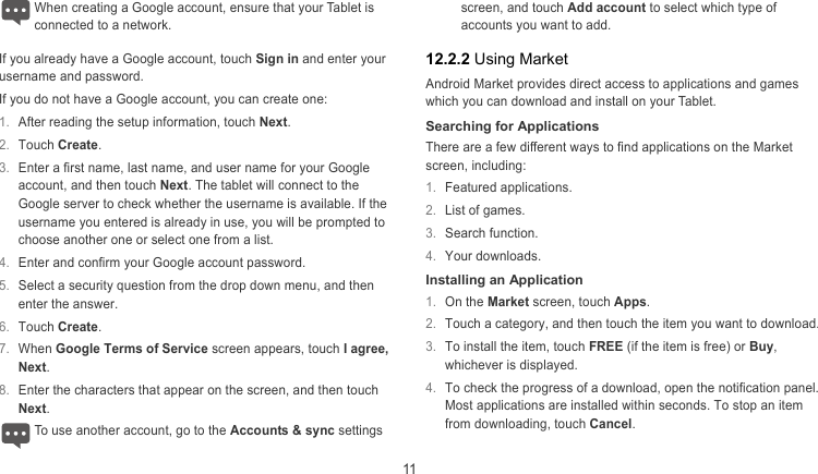  11 When creating a Google account, ensure that your Tablet is onnected to a network. cIf you already have a Google account, touch Sign in and enter your username and password. If you do not have a Google account, you can create one: 1.  After reading the setup information, touch Next. 2.  Touch Create. 3.  Enter a first name, last name, and user name for your Google account, and then touch Next. The tablet will connect to the Google server to check whether the username is available. If the username you entered is already in use, you will be prompted to choose another one or select one from a list. 4.  Enter and confirm your Google account password. 5.  Select a security question from the drop down menu, and then enter the answer. 6.  Touch Create. 7.  When Google Terms of Service screen appears, touch I agree, Next. 8.  Enter the characters that appear on the screen, and then touch Next. To use another account, go to the Accounts &amp; sync settings screen, and touch Add account to select which type of accounts you want to add.  12.2.2 Using Market Android Market provides direct access to applications and games which you can download and install on your Tablet. Searching for Applications There are a few different ways to find applications on the Market screen, including: 1.  Featured applications. 2.  List of games. 3.  Search function. 4.  Your downloads. Installing an Application 1.  On the Market screen, touch Apps. 2.  Touch a category, and then touch the item you want to download. 3.  To install the item, touch FREE (if the item is free) or Buy, whichever is displayed. 4.  To check the progress of a download, open the notification panel. Most applications are installed within seconds. To stop an item from downloading, touch Cancel.  