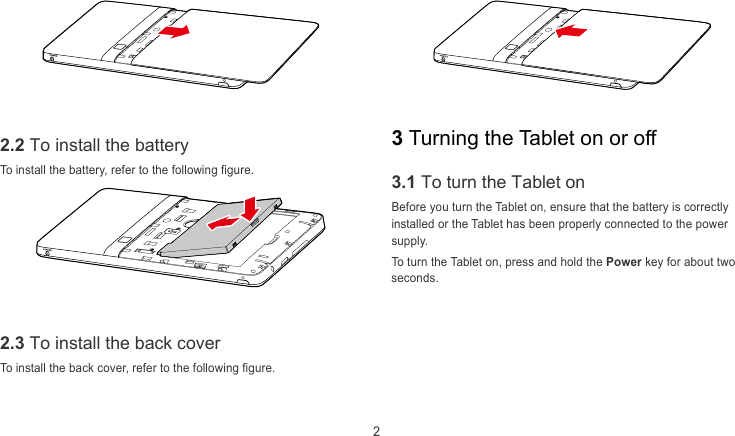  2     3 Turning the Tablet on or off 2.2 To install the battery To install the battery, refer to the following figure. 3.1 To turn the Tablet on Before you turn the Tablet on, ensure that the battery is correctly installed or the Tablet has been properly connected to the power supply. To turn the Tablet on, press and hold the Power key for about two seconds.   2.3 To install the back cover To install the back cover, refer to the following figure. 