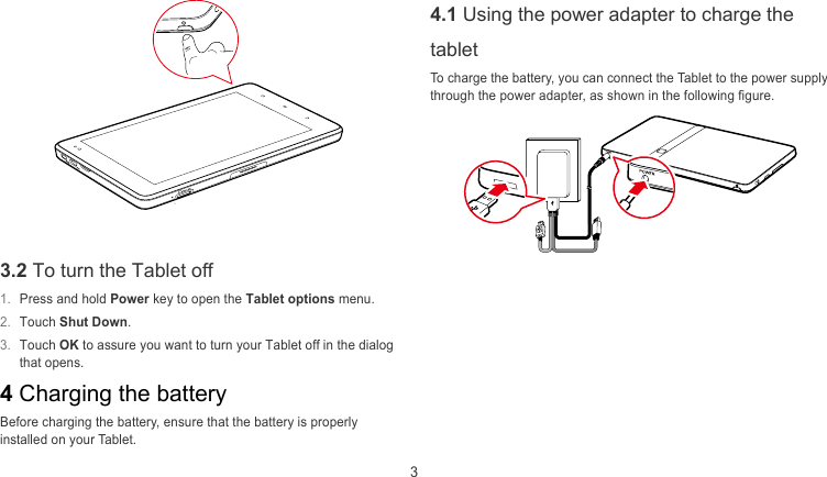  3 4.1 Using the power adapter to charge the tablet To charge the battery, you can connect the Tablet to the power supply through the power adapter, as shown in the following figure.    3.2 To turn the Tablet off   1.  Press and hold Power key to open the Tablet options menu.  2.  Touch Shut Down.  3.  Touch OK to assure you want to turn your Tablet off in the dialog that opens.   4 Charging the battery   Before charging the battery, ensure that the battery is properly installed on your Tablet. 