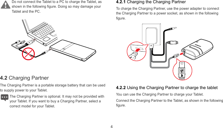  4 4.2.1 Charging the Charging Partner Do not connect the Tablet to a PC to charge the Tablet, as hown in the following figure. Doing so may damage your Tablet and the PC. s To charge the Charging Partner, use the power adapter to connect the Charging Partner to a power socket, as shown in the following figure.   4.2 Charging Partner  The Charging Partner is a portable storage battery that can be used to supply power to your Tablet. 4.2.2 Using the Charging Partner to charge the tablet You can use the Charging Partner to charge your Tablet. The Charging Partner is optional. It may not be provided with your Tablet. If you want to buy a Charging Partner, select a correct model for your Tablet. Connect the Charging Partner to the Tablet, as shown in the following figure.  
