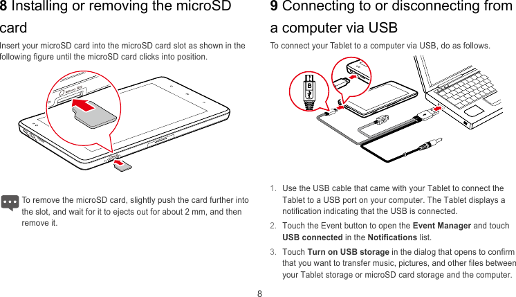  8 8 Installing or removing the microSD card 9 Connecting to or disconnecting from a computer via USB Insert your microSD card into the microSD card slot as shown in the following figure until the microSD card clicks into position. To connect your Tablet to a computer via USB, do as follows.     1.  Use the USB cable that came with your Tablet to connect the Tablet to a USB port on your computer. The Tablet displays a notification indicating that the USB is connected. To remove the microSD card, slightly push the card further into he slot, and wait for it to ejects out for about 2 mm, and then remove it. t 2.  Touch the Event button to open the Event Manager and touch USB connected in the Notifications list. 3.  Touch Turn on USB storage in the dialog that opens to confirm that you want to transfer music, pictures, and other files between your Tablet storage or microSD card storage and the computer. 