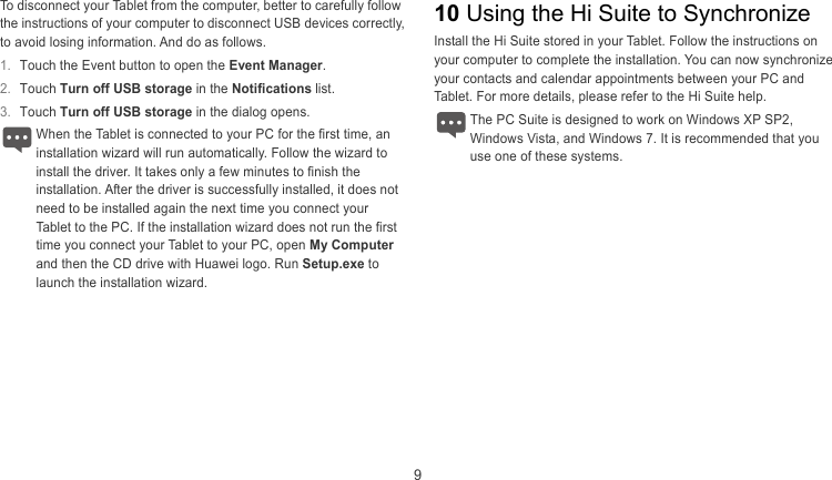  9 To disconnect your Tablet from the computer, better to carefully follow the instructions of your computer to disconnect USB devices correctly, to avoid losing information. And do as follows. 10 Using the Hi Suite to Synchronize Install the Hi Suite stored in your Tablet. Follow the instructions on your computer to complete the installation. You can now synchronize your contacts and calendar appointments between your PC and Tablet. For more details, please refer to the Hi Suite help. 1.  Touch the Event button to open the Event Manager. 2.  Touch Turn off USB storage in the Notifications list. 3.  Touch Turn off USB storage in the dialog opens.  The PC Suite is designed to work on Windows XP SP2, ndows Vista, and Windows 7. It is recommended that you use one of these systems. When the Tablet is connected to your PC for the first time, an stallation wizard will run automatically. Follow the wizard to install the driver. It takes only a few minutes to finish the installation. After the driver is successfully installed, it does not need to be installed again the next time you connect your Tablet to the PC. If the installation wizard does not run the first time you connect your Tablet to your PC, open My Computer and then the CD drive with Huawei logo. Run Setup.exe to launch the installation wizard. Wi in 