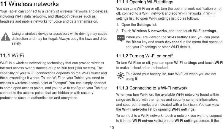  10 11.1.1 Opening Wi-Fi settings 11 Wireless networks You can turn Wi-Fi on or off, turn the open network notification on or off, connect to a Wi-Fi network and add Wi-Fi networks in Wi-Fi settings list. To open Wi-Fi settings list, do as follows. Your Tablet can connect to a variety of wireless networks and devices, including Wi-Fi data networks, and Bluetooth devices such as headsets and mobile networks for voice and data transmission.  1.  Open the Settings list.  2.  Touch Wireless &amp; networks, and then touch Wi-Fi settings.  Using a wireless device or accessory while driving may cause straction and may be illegal. Always obey the laws and drive safely. When you are viewing the Wi-Fi settings list, you can press the Menu key and touch Advanced in the menu that opens to see your IP settings or other Wi-Fi details. di 11.1 Wi-Fi  11.1.2 Turning Wi-Fi on or off To turn Wi-Fi on or off, you can open Wi-Fi settings and touch Wi-Fi to make it checked or unchecked.   Wi-Fi is a wireless networking technology that can provide wireless Internet access over distances of up to 300 feet (100 meters). The capability of your Wi-Fi connections depends on the Wi-Fi router and the surroundings it works. To use Wi-Fi on your Tablet, you need to access a wireless access point or &quot;hotspot&quot;. You can simply connect to some open access points, and you have to configure your Tablet to connect to the access points that are hidden or with security protections such as authentication and encryption. To extend your battery life, turn Wi-Fi off when you are not using it. 11.1.3 Connecting to a Wi-Fi network When you turn Wi-Fi on, the available Wi-Fi networks found within range are listed with the names and security scheme information, and secured networks are indicated with a lock icon. You can view the Wi-Fi networks list by opening Wi-Fi settings.  To connect to a Wi-Fi network, touch a network you want to connect to it in the Wi-Fi networks list on the Wi-Fi settings screen. If the 