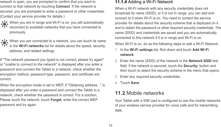  11 11.1.4 Adding a Wi-Fi Network network is open, you are prompted to confirm that you want to connect to that network by touching Connect. If the network is secured, you are prompted to enter a password or other credentials. (Contact your service provider for details.)   When a Wi-Fi network with any security credentials does not broadcast its name (SSID), or it is not in range, you can add and connect to it when Wi-Fi is on. You need to contact the service provider for details about the security scheme that is deployed on it and to obtain the password or other required security credentials. The name (SSID) and credentials are saved and you are automatically connected to this network if it is in range and Wi-Fi is on. When you are in range and Wi-Fi is on, you will automatically econnect to available networks that you have connected to previously. r When you are connected to a network, you can touch its name n the Wi-Fi networks list for details about the speed, security, address, and related settings. When Wi-Fi is on, do as the following steps to add a Wi-Fi Network. i 1.  In the Wi-Fi settings list, flick down and touch Add Wi-Fi network. If &quot;The network password you typed is not correct, please try again&quot; or &quot;unable to connect to the network&quot; is displayed after you enter a password and connect the Tablet to a network, check whether the encryption method, password type, password, and certificate are correct. 2.  Enter the name (SSID) of the network in the Network SSID text field. If the network is secured, touch the Security: button and then touch to select the security scheme in the menu that opens. 3.  Enter any required security credentials. 4.  Touch Save. When the encryption mode is set to WEP, if &quot;Obtaining address...&quot; is displayed after you enter a password and connect the Tablet to a network, check whether the password is correct. For a solution, Please touch the network, touch Forget, enter the correct WEP password and try again. 11.2 Mobile networks Your Tablet with a SIM card is configured to use the mobile networks of your wireless service provider for voice calls and for transmitting data. 