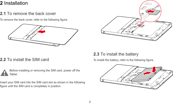  2 2 Installation 2.1 To remove the back cover To remove the back cover, refer to the following figure.     2.3 To install the battery 2.2 To install the SIM card To install the battery, refer to the following figure.  Before installing or removing the SIM card, power off the ablet. T Insert your SIM card into the SIM card slot as shown in the following figure until the SIM card is completely in position.   