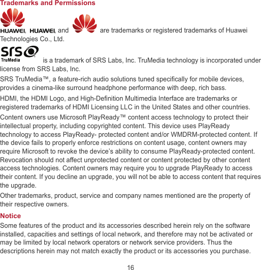 16 Trademarks and Permissions ,  , and    are trademarks or registered trademarks of Huawei Technologies Co., Ltd.   is a trademark of SRS Labs, Inc. TruMedia technology is incorporated under license from SRS Labs, Inc. SRS TruMedia™, a feature-rich audio solutions tuned specifically for mobile devices, provides a cinema-like surround headphone performance with deep, rich bass. HDMI, the HDMI Logo, and High-Definition Multimedia Interface are trademarks or registered trademarks of HDMI Licensing LLC in the United States and other countries. Content owners use Microsoft PlayReady™ content access technology to protect their intellectual property, including copyrighted content. This device uses PlayReady technology to access PlayReady- protected content and/or WMDRM-protected content. If the device fails to properly enforce restrictions on content usage, content owners may require Microsoft to revoke the device’s ability to consume PlayReady-protected content. Revocation should not affect unprotected content or content protected by other content access technologies. Content owners may require you to upgrade PlayReady to access their content. If you decline an upgrade, you will not be able to access content that requires the upgrade. Other trademarks, product, service and company names mentioned are the property of their respective owners. Notice Some features of the product and its accessories described herein rely on the software installed, capacities and settings of local network, and therefore may not be activated or may be limited by local network operators or network service providers. Thus the descriptions herein may not match exactly the product or its accessories you purchase. 