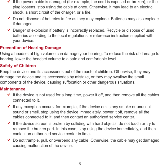 8  If the power cable is damaged (for example, the cord is exposed or broken), or the plug loosens, stop using the cable at once. Otherwise, it may lead to an electric shock, a short circuit of the charger, or a fire.  Do not dispose of batteries in fire as they may explode. Batteries may also explode if damaged.  Danger of explosion if battery is incorrectly replaced. Recycle or dispose of used batteries according to the local regulations or reference instruction supplied with your device. Prevention of Hearing Damage Using a headset at high volume can damage your hearing. To reduce the risk of damage to hearing, lower the headset volume to a safe and comfortable level. Safety of Children Keep the device and its accessories out of the reach of children. Otherwise, they may damage the device and its accessories by mistake, or they may swallow the small components of the device, causing suffocation or other dangerous situations. Maintenance  If the device is not used for a long time, power it off, and then remove all the cables connected to it.  If any exception occurs, for example, if the device emits any smoke or unusual sound or smell, stop using the device immediately, power it off, remove all the cables connected to it, and then contact an authorized service center.  If the device screen is broken by colliding with hard objects, do not touch or try to remove the broken part. In this case, stop using the device immediately, and then contact an authorized service center in time.  Do not trample, pull, or overbend any cable. Otherwise, the cable may get damaged, causing malfunction of the device. 