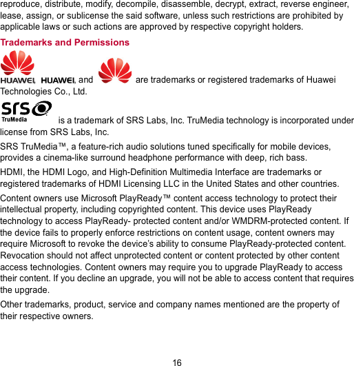 16 reproduce, distribute, modify, decompile, disassemble, decrypt, extract, reverse engineer, lease, assign, or sublicense the said software, unless such restrictions are prohibited by applicable laws or such actions are approved by respective copyright holders. Trademarks and Permissions ,  , and   are trademarks or registered trademarks of Huawei Technologies Co., Ltd.  is a trademark of SRS Labs, Inc. TruMedia technology is incorporated under license from SRS Labs, Inc. SRS TruMedia™, a feature-rich audio solutions tuned specifically for mobile devices, provides a cinema-like surround headphone performance with deep, rich bass. HDMI, the HDMI Logo, and High-Definition Multimedia Interface are trademarks or registered trademarks of HDMI Licensing LLC in the United States and other countries. Content owners use Microsoft PlayReady™ content access technology to protect their intellectual property, including copyrighted content. This device uses PlayReady technology to access PlayReady- protected content and/or WMDRM-protected content. If the device fails to properly enforce restrictions on content usage, content owners may require Microsoft to revoke the device’s ability to consume PlayReady-protected content. Revocation should not affect unprotected content or content protected by other content access technologies. Content owners may require you to upgrade PlayReady to access their content. If you decline an upgrade, you will not be able to access content that requires the upgrade. Other trademarks, product, service and company names mentioned are the property of their respective owners. 