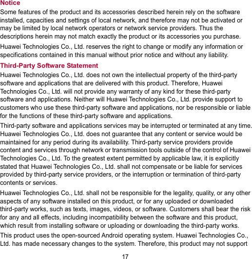 17 Notice Some features of the product and its accessories described herein rely on the software installed, capacities and settings of local network, and therefore may not be activated or may be limited by local network operators or network service providers. Thus the descriptions herein may not match exactly the product or its accessories you purchase. Huawei Technologies Co., Ltd. reserves the right to change or modify any information or specifications contained in this manual without prior notice and without any liability. Third-Party Software Statement Huawei Technologies Co., Ltd. does not own the intellectual property of the third-party software and applications that are delivered with this product. Therefore, Huawei Technologies Co., Ltd. will not provide any warranty of any kind for these third-party software and applications. Neither will Huawei Technologies Co., Ltd. provide support to customers who use these third-party software and applications, nor be responsible or liable for the functions of these third-party software and applications. Third-party software and applications services may be interrupted or terminated at any time. Huawei Technologies Co., Ltd. does not guarantee that any content or service would be maintained for any period during its availability. Third-party service providers provide content and services through network or transmission tools outside of the control of Huawei Technologies Co., Ltd. To the greatest extent permitted by applicable law, it is explicitly stated that Huawei Technologies Co., Ltd. shall not compensate or be liable for services provided by third-party service providers, or the interruption or termination of third-party contents or services. Huawei Technologies Co., Ltd. shall not be responsible for the legality, quality, or any other aspects of any software installed on this product, or for any uploaded or downloaded third-party works, such as texts, images, videos, or software. Customers shall bear the risk for any and all effects, including incompatibility between the software and this product, which result from installing software or uploading or downloading the third-party works. This product uses the open-sourced Android operating system. Huawei Technologies Co., Ltd. has made necessary changes to the system. Therefore, this product may not support 