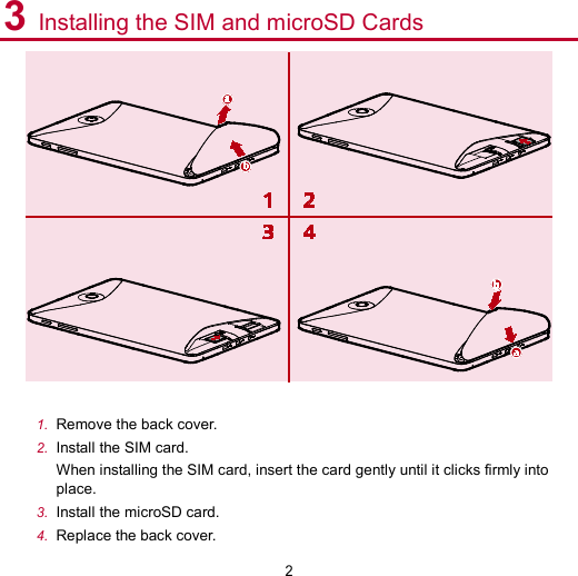 2 3 Installing the SIM and microSD Cards   1. Remove the back cover. 2. Install the SIM card.   When installing the SIM card, insert the card gently until it clicks firmly into place. 3. Install the microSD card. 4. Replace the back cover.   