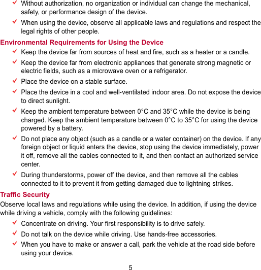 5  Without authorization, no organization or individual can change the mechanical, safety, or performance design of the device.  When using the device, observe all applicable laws and regulations and respect the legal rights of other people. Environmental Requirements for Using the Device  Keep the device far from sources of heat and fire, such as a heater or a candle.  Keep the device far from electronic appliances that generate strong magnetic or electric fields, such as a microwave oven or a refrigerator.  Place the device on a stable surface.  Place the device in a cool and well-ventilated indoor area. Do not expose the device to direct sunlight.  Keep the ambient temperature between 0°C and 35°C while the device is being charged. Keep the ambient temperature between 0°C to 35°C for using the device powered by a battery.  Do not place any object (such as a candle or a water container) on the device. If any foreign object or liquid enters the device, stop using the device immediately, power it off, remove all the cables connected to it, and then contact an authorized service center.  During thunderstorms, power off the device, and then remove all the cables connected to it to prevent it from getting damaged due to lightning strikes. Traffic Security Observe local laws and regulations while using the device. In addition, if using the device while driving a vehicle, comply with the following guidelines:  Concentrate on driving. Your first responsibility is to drive safely.  Do not talk on the device while driving. Use hands-free accessories.  When you have to make or answer a call, park the vehicle at the road side before using your device. 