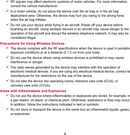 6  RF signals may affect electronic systems of motor vehicles. For more information, consult the vehicle manufacturer.  In a motor vehicle, do not place the device over the air bag or in the air bag deployment area. Otherwise, the device may hurt you owing to the strong force when the air bag inflates.  Do not use your device while flying in an aircraft. Power off your device before boarding an aircraft. Using wireless devices in an aircraft may cause danger to the operation of the aircraft and disrupt the wireless telephone network. It may also be considered illegal. Precautions for Using Wireless Devices  The device complies with the RF specifications when the device is used in portable exposure conditions or at a distance of 1.5 cm from your body.  Do not use the device where using wireless devices is prohibited or may cause interference or danger.  The radio waves generated by the device may interfere with the operation of electronic medical devices. If you are using any electrical medical device, contact its manufacturer for the restrictions on the use of the device.  Do not take the device into operating rooms, intensive care units (ICUs), or coronary care units (CCUs). Areas with Inflammables and Explosives  Do not use the device where inflammables or explosives are stored, for example, in a gas station, oil depot, or chemical plant. Otherwise, explosions or fires may occur. In addition, follow the instructions indicated in text or symbols.  Do not store or transport the device in the same box as inflammable liquids, gases, or explosives. 