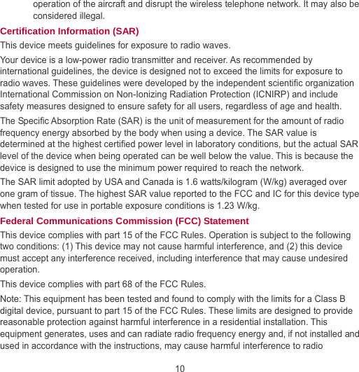 10 operation of the aircraft and disrupt the wireless telephone network. It may also be considered illegal. Certification Information (SAR) This device meets guidelines for exposure to radio waves. Your device is a low-power radio transmitter and receiver. As recommended by international guidelines, the device is designed not to exceed the limits for exposure to radio waves. These guidelines were developed by the independent scientific organization International Commission on Non-Ionizing Radiation Protection (ICNIRP) and include safety measures designed to ensure safety for all users, regardless of age and health. The Specific Absorption Rate (SAR) is the unit of measurement for the amount of radio frequency energy absorbed by the body when using a device. The SAR value is determined at the highest certified power level in laboratory conditions, but the actual SAR level of the device when being operated can be well below the value. This is because the device is designed to use the minimum power required to reach the network. The SAR limit adopted by USA and Canada is 1.6 watts/kilogram (W/kg) averaged over one gram of tissue. The highest SAR value reported to the FCC and IC for this device type when tested for use in portable exposure conditions is 1.23 W/kg. Federal Communications Commission (FCC) Statement This device complies with part 15 of the FCC Rules. Operation is subject to the following two conditions: (1) This device may not cause harmful interference, and (2) this device must accept any interference received, including interference that may cause undesired operation. This device complies with part 68 of the FCC Rules. Note: This equipment has been tested and found to comply with the limits for a Class B digital device, pursuant to part 15 of the FCC Rules. These limits are designed to provide reasonable protection against harmful interference in a residential installation. This equipment generates, uses and can radiate radio frequency energy and, if not installed and used in accordance with the instructions, may cause harmful interference to radio 
