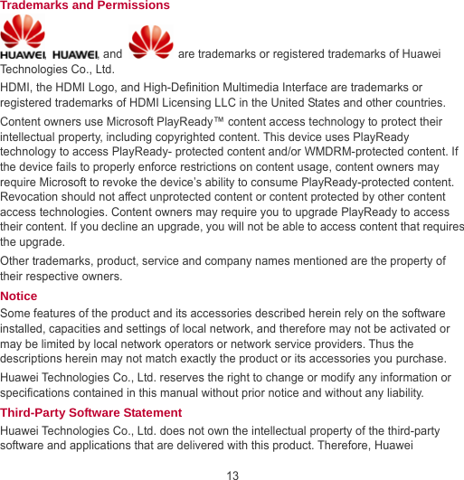 13 Trademarks and Permissions ,  , and    are trademarks or registered trademarks of Huawei Technologies Co., Ltd. HDMI, the HDMI Logo, and High-Definition Multimedia Interface are trademarks or registered trademarks of HDMI Licensing LLC in the United States and other countries. Content owners use Microsoft PlayReady™ content access technology to protect their intellectual property, including copyrighted content. This device uses PlayReady technology to access PlayReady- protected content and/or WMDRM-protected content. If the device fails to properly enforce restrictions on content usage, content owners may require Microsoft to revoke the device’s ability to consume PlayReady-protected content. Revocation should not affect unprotected content or content protected by other content access technologies. Content owners may require you to upgrade PlayReady to access their content. If you decline an upgrade, you will not be able to access content that requires the upgrade. Other trademarks, product, service and company names mentioned are the property of their respective owners. Notice Some features of the product and its accessories described herein rely on the software installed, capacities and settings of local network, and therefore may not be activated or may be limited by local network operators or network service providers. Thus the descriptions herein may not match exactly the product or its accessories you purchase. Huawei Technologies Co., Ltd. reserves the right to change or modify any information or specifications contained in this manual without prior notice and without any liability. Third-Party Software Statement Huawei Technologies Co., Ltd. does not own the intellectual property of the third-party software and applications that are delivered with this product. Therefore, Huawei 