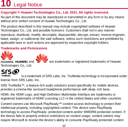 12 10 Legal Notice Copyright © Huawei Technologies Co., Ltd. 2011. All rights reserved. No part of this document may be reproduced or transmitted in any form or by any means without prior written consent of Huawei Technologies Co., Ltd. The product described in this manual may include copyrighted software of Huawei Technologies Co., Ltd. and possible licensors. Customers shall not in any manner reproduce, distribute, modify, decompile, disassemble, decrypt, extract, reverse engineer, lease, assign, or sublicense the said software, unless such restrictions are prohibited by applicable laws or such actions are approved by respective copyright holders. Trademarks and Permissions ,  , and   are trademarks or registered trademarks of Huawei Technologies Co., Ltd.  is a trademark of SRS Labs, Inc. TruMedia technology is incorporated under license from SRS Labs, Inc. SRS TruMedia™, a feature-rich audio solutions tuned specifically for mobile devices, provides a cinema-like surround headphone performance with deep, rich bass. HDMI, the HDMI Logo, and High-Definition Multimedia Interface are trademarks or registered trademarks of HDMI Licensing LLC in the United States and other countries. Content owners use Microsoft PlayReady™ content access technology to protect their intellectual property, including copyrighted content. This device uses PlayReady technology to access PlayReady- protected content and/or WMDRM-protected content. If the device fails to properly enforce restrictions on content usage, content owners may require Microsoft to revoke the device’s ability to consume PlayReady-protected content. 