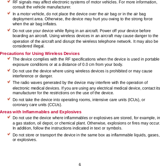 6  RF signals may affect electronic systems of motor vehicles. For more information, consult the vehicle manufacturer.  In a motor vehicle, do not place the device over the air bag or in the air bag deployment area. Otherwise, the device may hurt you owing to the strong force when the air bag inflates.  Do not use your device while flying in an aircraft. Power off your device before boarding an aircraft. Using wireless devices in an aircraft may cause danger to the operation of the aircraft and disrupt the wireless telephone network. It may also be considered illegal. Precautions for Using Wireless Devices  The device complies with the RF specifications when the device is used in portable exposure conditions or at a distance of 0.0 cm from your body.  Do not use the device where using wireless devices is prohibited or may cause interference or danger.  The radio waves generated by the device may interfere with the operation of electronic medical devices. If you are using any electrical medical device, contact its manufacturer for the restrictions on the use of the device.  Do not take the device into operating rooms, intensive care units (ICUs), or coronary care units (CCUs). Areas with Inflammables and Explosives  Do not use the device where inflammables or explosives are stored, for example, in a gas station, oil depot, or chemical plant. Otherwise, explosions or fires may occur. In addition, follow the instructions indicated in text or symbols.  Do not store or transport the device in the same box as inflammable liquids, gases, or explosives. 
