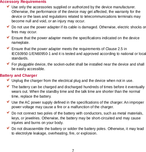 7 Accessory Requirements  Use only the accessories supplied or authorized by the device manufacturer. Otherwise, the performance of the device may get affected, the warranty for the device or the laws and regulations related to telecommunications terminals may become null and void, or an injury may occur.  Do not use the power adapter if its cable is damaged. Otherwise, electric shocks or fires may occur.  Ensure that the power adapter meets the specifications indicated on the device nameplate.  Ensure that the power adapter meets the requirements of Clause 2.5 in IEC60950-1/EN60950-1 and it is tested and approved according to national or local standards.  For pluggable device, the socket-outlet shall be installed near the device and shall be easily accessible. Battery and Charger  Unplug the charger from the electrical plug and the device when not in use.  The battery can be charged and discharged hundreds of times before it eventually wears out. When the standby time and the talk time are shorter than the normal time, replace the battery.  Use the AC power supply defined in the specifications of the charger. An improper power voltage may cause a fire or a malfunction of the charger.  Do not connect two poles of the battery with conductors, such as metal materials, keys, or jewelries. Otherwise, the battery may be short-circuited and may cause injuries and burns on your body.  Do not disassemble the battery or solder the battery poles. Otherwise, it may lead to electrolyte leakage, overheating, fire, or explosion. 