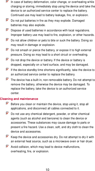 10  In case of battery deformation, color change, or overheating while charging or storing, immediately stop using the device and take the device to an authorized service center to replace the battery. Continued use may lead to battery leakage, fire, or explosion.  Do not put batteries in fire as they may explode. Damaged batteries may also explode.  Dispose of used batteries in accordance with local regulations. Improper battery use may lead to fire, explosion, or other hazards.  Do not allow children or pets to bite or suck the battery. Doing so may result in damage or explosion.  Do not smash or pierce the battery, or expose it to high external pressure. Doing so may lead to a short circuit or overheating.    Do not drop the device or battery. If the device or battery is dropped, especially on a hard surface, and may be damaged.    If the device standby time shortens significantly, take the device to an authorized service center to replace the battery.  The device has a built-in, non-removable battery. Do not attempt to remove the battery, otherwise the device may be damaged. To replace the battery, take the device to an authorized service center.   Cleaning and maintenance  Before you clean or maintain the device, stop using it, stop all applications, and disconnect all cables connected to it.  Do not use any chemical detergent, powder, or other chemical agents (such as alcohol and benzene) to clean the device or accessories. These substances may cause damage to parts or present a fire hazard. Use a clean, soft, and dry cloth to clean the device and accessories.  Keep the device and accessories dry. Do not attempt to dry it with an external heat source, such as a microwave oven or hair dryer.    Avoid collision, which may lead to device malfunctions, overheating, fire, or explosion.   