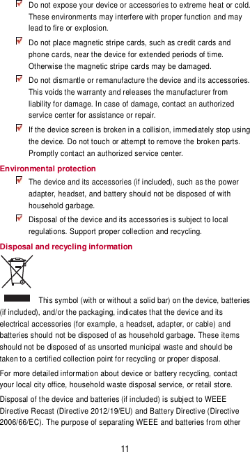11  Do not expose your device or accessories to extreme heat or cold. These environments may interfere with proper function and may lead to fire or explosion.    Do not place magnetic stripe cards, such as credit cards and phone cards, near the device for extended periods of time. Otherwise the magnetic stripe cards may be damaged.  Do not dismantle or remanufacture the device and its accessories. This voids the warranty and releases the manufacturer from liability for damage. In case of damage, contact an authorized service center for assistance or repair.  If the device screen is broken in a collision, immediately stop using the device. Do not touch or attempt to remove the broken parts. Promptly contact an authorized service center.   Environmental protection  The device and its accessories (if included), such as the power adapter, headset, and battery should not be disposed of with household garbage.  Disposal of the device and its accessories is subject to local regulations. Support proper collection and recycling. Disposal and recycling information   This symbol (with or without a solid bar) on the device, batteries (if included), and/or the packaging, indicates that the device and its electrical accessories (for example, a headset, adapter, or cable) and batteries should not be disposed of as household garbage. These items should not be disposed of as unsorted municipal waste and should be taken to a certified collection point for recycling or proper disposal.  For more detailed information about device or battery recycling, contact your local city office, household waste disposal service, or retail store. Disposal of the device and batteries (if included) is subject to WEEE Directive Recast (Directive 2012/19/EU) and Battery Directive (Directive 2006/66/EC). The purpose of separating WEEE and batteries from other 