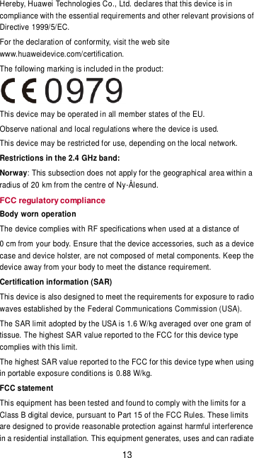 13 Hereby, Huawei Technologies Co., Ltd. declares that this device is in compliance with the essential requirements and other relevant provisions of Directive 1999/5/EC. For the declaration of conformity, visit the web site www.huaweidevice.com/certification. The following marking is included in the product:  This device may be operated in all member states of the EU. Observe national and local regulations where the device is used. This device may be restricted for use, depending on the local network.  Restrictions in the 2.4 GHz band: Norway: This subsection does not apply for the geographical area within a radius of 20 km from the centre of Ny-Ålesund. FCC regulatory compliance Body worn operation The device complies with RF specifications when used at a distance of   0 cm from your body. Ensure that the device accessories, such as a device case and device holster, are not composed of metal components. Keep the device away from your body to meet the distance requirement. Certification information (SAR) This device is also designed to meet the requirements for exposure to radio waves established by the Federal Communications Commission (USA). The SAR limit adopted by the USA is 1.6 W/kg averaged over one gram of tissue. The highest SAR value reported to the FCC for this device type complies with this limit. The highest SAR value reported to the FCC for this device type when using in portable exposure conditions is 0.88 W/kg. FCC statement This equipment has been tested and found to comply with the limits for a Class B digital device, pursuant to Part 15 of the FCC Rules. These limits are designed to provide reasonable protection against harmful interference in a residential installation. This equipment generates, uses and can radiate 