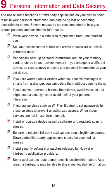 15 9 Personal Information and Data Security The use of some functions or third-party applications on your device could result in your personal information and data being lost or becoming accessible to others. Several measures are recommended to help you protect personal and confidential information.  Place your device in a safe area to prevent it from unauthorized use.  Set your device screen to lock and create a password or unlock pattern to open it.  Periodically back up personal information kept on your memory card, or stored in your device memory. If you change to a different device, be sure to move or delete any personal information on your old device.  If you are worried about viruses when you receive messages or emails from a stranger, you can delete them without opening them.  If you use your device to browse the Internet, avoid websites that might pose a security risk to avoid theft of your personal information.  If you use services such as Wi-Fi or Bluetooth, set passwords for these services to prevent unauthorized access. When these services are not in use, turn them off.  Install or upgrade device security software and regularly scan for viruses.  Be sure to obtain third-party applications from a legitimate source. Downloaded third-party applications should be scanned for viruses.  Install security software or patches released by Huawei or third-party application providers.  Some applications require and transmit location information. As a result, a third-party may be able to share your location information. 