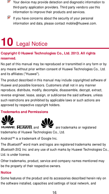 16  Your device may provide detection and diagnostic information to third-party application providers. Third party vendors use this information to improve their products and services.  If you have concerns about the security of your personal information and data, please contact mobile@huawei.com.  10 Legal Notice Copyright © Huawei Technologies Co., Ltd. 2013. All rights reserved. No part of this manual may be reproduced or transmitted in any form or by any means without prior written consent of Huawei Technologies Co., Ltd. and its affiliates (&quot;Huawei&quot;). The product described in this manual may include copyrighted software of Huawei and possible licensors. Customers shall not in any manner reproduce, distribute, modify, decompile, disassemble, decrypt, extract, reverse engineer, lease, assign, or sublicense the said software, unless such restrictions are prohibited by applicable laws or such actions are approved by respective copyright holders. Trademarks and Permissions ,  , and    are trademarks or registered trademarks of Huawei Technologies Co., Ltd. Android™ is a trademark of Google Inc.  The Bluetooth® word mark and logos are registered trademarks owned by Bluetooth SIG, Inc. and any use of such marks by Huawei Technologies Co., Ltd. is under license.   Other trademarks, product, service and company names mentioned may be the property of their respective owners. Notice Some features of the product and its accessories described herein rely on the software installed, capacities and settings of local network, and 