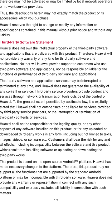 17 therefore may not be activated or may be limited by local network operators or network service providers. Thus, the descriptions herein may not exactly match the product or its accessories which you purchase. Huawei reserves the right to change or modify any information or specifications contained in this manual without prior notice and without any liability. Third-Party Software Statement Huawei does not own the intellectual property of the third-party software and applications that are delivered with this product. Therefore, Huawei will not provide any warranty of any kind for third party software and applications. Neither will Huawei provide support to customers who use third-party software and applications, nor be responsible or liable for the functions or performance of third-party software and applications. Third-party software and applications services may be interrupted or terminated at any time, and Huawei does not guarantee the availability of any content or service. Third-party service providers provide content and services through network or transmission tools outside of the control of Huawei. To the greatest extent permitted by applicable law, it is explicitly stated that Huawei shall not compensate or be liable for services provided by third-party service providers, or the interruption or termination of third-party contents or services. Huawei shall not be responsible for the legality, quality, or any other aspects of any software installed on this product, or for any uploaded or downloaded third-party works in any form, including but not limited to texts, images, videos, or software etc. Customers shall bear the risk for any and all effects, including incompatibility between the software and this product, which result from installing software or uploading or downloading the third-party works. This product is based on the open-source Android™ platform. Huawei has made necessary changes to the platform. Therefore, this product may not support all the functions that are supported by the standard Android platform or may be incompatible with third-party software. Huawei does not provide any warranty or representation in connect with any such compatibility and expressly excludes all liability in connection with such matters. 
