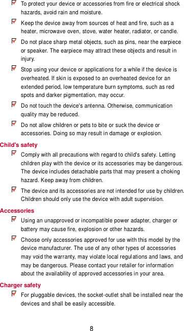 8  To protect your device or accessories from fire or electrical shock hazards, avoid rain and moisture.  Keep the device away from sources of heat and fire, such as a heater, microwave oven, stove, water heater, radiator, or candle.  Do not place sharp metal objects, such as pins, near the earpiece or speaker. The earpiece may attract these objects and result in injury.    Stop using your device or applications for a while if the device is overheated. If skin is exposed to an overheated device for an extended period, low temperature burn symptoms, such as red spots and darker pigmentation, may occur.    Do not touch the device&apos;s antenna. Otherwise, communication quality may be reduced.    Do not allow children or pets to bite or suck the device or accessories. Doing so may result in damage or explosion. Child&apos;s safety  Comply with all precautions with regard to child&apos;s safety. Letting children play with the device or its accessories may be dangerous. The device includes detachable parts that may present a choking hazard. Keep away from children.  The device and its accessories are not intended for use by children. Children should only use the device with adult supervision.   Accessories  Using an unapproved or incompatible power adapter, charger or battery may cause fire, explosion or other hazards.    Choose only accessories approved for use with this model by the device manufacturer. The use of any other types of accessories may void the warranty, may violate local regulations and laws, and may be dangerous. Please contact your retailer for information about the availability of approved accessories in your area. Charger safety  For pluggable devices, the socket-outlet shall be installed near the devices and shall be easily accessible. 