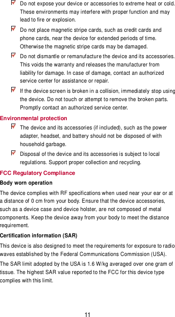 11  Do not expose your device or accessories to extreme heat or cold. These environments may interfere with proper function and may lead to fire or explosion.    Do not place magnetic stripe cards, such as credit cards and phone cards, near the device for extended periods of time. Otherwise the magnetic stripe cards may be damaged.  Do not dismantle or remanufacture the device and its accessories. This voids the warranty and releases the manufacturer from liability for damage. In case of damage, contact an authorized service center for assistance or repair.  If the device screen is broken in a collision, immediately stop using the device. Do not touch or attempt to remove the broken parts. Promptly contact an authorized service center.   Environmental protection  The device and its accessories (if included), such as the power adapter, headset, and battery should not be disposed of with household garbage.  Disposal of the device and its accessories is subject to local regulations. Support proper collection and recycling. FCC Regulatory Compliance Body worn operation The device complies with RF specifications when used near your ear or at a distance of 0 cm from your body. Ensure that the device accessories, such as a device case and device holster, are not composed of metal components. Keep the device away from your body to meet the distance requirement. Certification information (SAR) This device is also designed to meet the requirements for exposure to radio waves established by the Federal Communications Commission (USA). The SAR limit adopted by the USA is 1.6 W/kg averaged over one gram of tissue. The highest SAR value reported to the FCC for this device type complies with this limit. 
