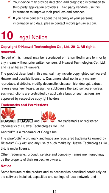 14  Your device may provide detection and diagnostic information to third-party application providers. Third party vendors use this information to improve their products and services.  If you have concerns about the security of your personal information and data, please contact mobile@huawei.com. 10 Legal Notice Copyright © Huawei Technologies Co., Ltd. 2013. All rights reserved. No part of this manual may be reproduced or transmitted in any form or by any means without prior written consent of Huawei Technologies Co., Ltd. and its affiliates (&quot;Huawei&quot;). The product described in this manual may include copyrighted software of Huawei and possible licensors. Customers shall not in any manner reproduce, distribute, modify, decompile, disassemble, decrypt, extract, reverse engineer, lease, assign, or sublicense the said software, unless such restrictions are prohibited by applicable laws or such actions are approved by respective copyright holders. Trademarks and Permissions ,  , and    are trademarks or registered trademarks of Huawei Technologies Co., Ltd. Android™ is a trademark of Google Inc.  The Bluetooth® word mark and logos are registered trademarks owned by Bluetooth SIG, Inc. and any use of such marks by Huawei Technologies Co., Ltd. is under license.   Other trademarks, product, service and company names mentioned may be the property of their respective owners. Notice Some features of the product and its accessories described herein rely on the software installed, capacities and settings of local network, and 