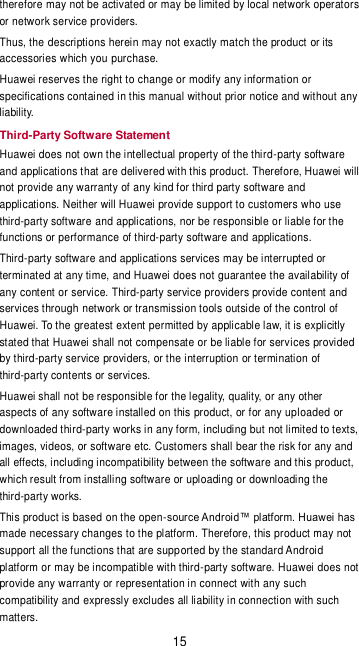 15 therefore may not be activated or may be limited by local network operators or network service providers. Thus, the descriptions herein may not exactly match the product or its accessories which you purchase. Huawei reserves the right to change or modify any information or specifications contained in this manual without prior notice and without any liability. Third-Party Software Statement Huawei does not own the intellectual property of the third-party software and applications that are delivered with this product. Therefore, Huawei will not provide any warranty of any kind for third party software and applications. Neither will Huawei provide support to customers who use third-party software and applications, nor be responsible or liable for the functions or performance of third-party software and applications. Third-party software and applications services may be interrupted or terminated at any time, and Huawei does not guarantee the availability of any content or service. Third-party service providers provide content and services through network or transmission tools outside of the control of Huawei. To the greatest extent permitted by applicable law, it is explicitly stated that Huawei shall not compensate or be liable for services provided by third-party service providers, or the interruption or termination of third-party contents or services. Huawei shall not be responsible for the legality, quality, or any other aspects of any software installed on this product, or for any uploaded or downloaded third-party works in any form, including but not limited to texts, images, videos, or software etc. Customers shall bear the risk for any and all effects, including incompatibility between the software and this product, which result from installing software or uploading or downloading the third-party works. This product is based on the open-source Android™ platform. Huawei has made necessary changes to the platform. Therefore, this product may not support all the functions that are supported by the standard Android platform or may be incompatible with third-party software. Huawei does not provide any warranty or representation in connect with any such compatibility and expressly excludes all liability in connection with such matters. 