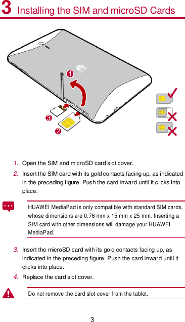 3 3 Installing the SIM and microSD Cards   1. Open the SIM and microSD card slot cover. 2. Insert the SIM card with its gold contacts facing up, as indicated in the preceding figure. Push the card inward until it clicks into place.   HUAWEI MediaPad is only compatible with standard SIM cards, whose dimensions are 0.76 mm x 15 mm x 25 mm. Inserting a SIM card with other dimensions will damage your HUAWEI MediaPad.   3. Insert the microSD card with its gold contacts facing up, as indicated in the preceding figure. Push the card inward until it clicks into place. 4. Replace the card slot cover.   Do not remove the card slot cover from the tablet.     