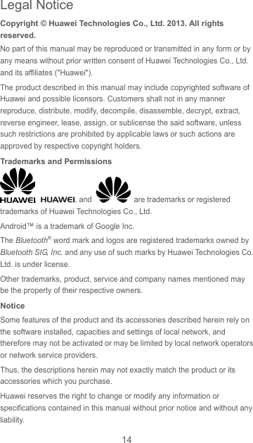 14 Copyright © Huawei Technologies Co., Ltd. 2013. All rights reserved. No part of this manual may be reproduced or transmitted in any form or by any means without prior written consent of Huawei Technologies Co., Ltd. and its affiliates (&quot;Huawei&quot;). The product described in this manual may include copyrighted software of Huawei and possible licensors. Customers shall not in any manner reproduce, distribute, modify, decompile, disassemble, decrypt, extract, reverse engineer, lease, assign, or sublicense the said software, unless such restrictions are prohibited by applicable laws or such actions are approved by respective copyright holders. Trademarks and Permissions ,  , and    are trademarks or registered trademarks of Huawei Technologies Co., Ltd. Android™ is a trademark of Google Inc. The Bluetooth® word mark and logos are registered trademarks owned by Bluetooth SIG, Inc. and any use of such marks by Huawei Technologies Co., Ltd. is under license.   Other trademarks, product, service and company names mentioned may be the property of their respective owners. Notice Some features of the product and its accessories described herein rely on the software installed, capacities and settings of local network, and therefore may not be activated or may be limited by local network operators or network service providers. Thus, the descriptions herein may not exactly match the product or its accessories which you purchase. Huawei reserves the right to change or modify any information or specifications contained in this manual without prior notice and without any liability. Legal Notice 