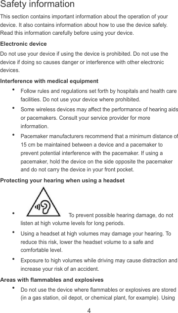 4 This section contains important information about the operation of your device. It also contains information about how to use the device safely. Read this information carefully before using your device. Electronic device Do not use your device if using the device is prohibited. Do not use the device if doing so causes danger or interference with other electronic devices. Interference with medical equipment  Follow rules and regulations set forth by hospitals and health care facilities. Do not use your device where prohibited.  Some wireless devices may affect the performance of hearing aids or pacemakers. Consult your service provider for more information.  Pacemaker manufacturers recommend that a minimum distance of 15 cm be maintained between a device and a pacemaker to prevent potential interference with the pacemaker. If using a pacemaker, hold the device on the side opposite the pacemaker and do not carry the device in your front pocket. Protecting your hearing when using a headset    To prevent possible hearing damage, do not listen at high volume levels for long periods.    Using a headset at high volumes may damage your hearing. To reduce this risk, lower the headset volume to a safe and comfortable level.  Exposure to high volumes while driving may cause distraction and increase your risk of an accident. Areas with flammables and explosives  Do not use the device where flammables or explosives are stored (in a gas station, oil depot, or chemical plant, for example). Using Safety information 