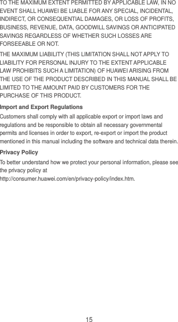 15 TO THE MAXIMUM EXTENT PERMITTED BY APPLICABLE LAW, IN NO EVENT SHALL HUAWEI BE LIABLE FOR ANY SPECIAL, INCIDENTAL, INDIRECT, OR CONSEQUENTIAL DAMAGES, OR LOSS OF PROFITS, BUSINESS, REVENUE, DATA, GOODWILL SAVINGS OR ANTICIPATED SAVINGS REGARDLESS OF WHETHER SUCH LOSSES ARE FORSEEABLE OR NOT. THE MAXIMUM LIABILITY (THIS LIMITATION SHALL NOT APPLY TO LIABILITY FOR PERSONAL INJURY TO THE EXTENT APPLICABLE LAW PROHIBITS SUCH A LIMITATION) OF HUAWEI ARISING FROM THE USE OF THE PRODUCT DESCRIBED IN THIS MANUAL SHALL BE LIMITED TO THE AMOUNT PAID BY CUSTOMERS FOR THE PURCHASE OF THIS PRODUCT. Import and Export Regulations Customers shall comply with all applicable export or import laws and regulations and be responsible to obtain all necessary governmental permits and licenses in order to export, re-export or import the product mentioned in this manual including the software and technical data therein. Privacy Policy To better understand how we protect your personal information, please see the privacy policy at http://consumer.huawei.com/en/privacy-policy/index.htm. 