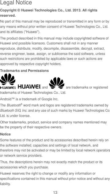 13 Copyright © Huawei Technologies Co., Ltd. 2013. All rights reserved. No part of this manual may be reproduced or transmitted in any form or by any means without prior written consent of Huawei Technologies Co., Ltd. and its affiliates (&quot;Huawei&quot;). The product described in this manual may include copyrighted software of Huawei and possible licensors. Customers shall not in any manner reproduce, distribute, modify, decompile, disassemble, decrypt, extract, reverse engineer, lease, assign, or sublicense the said software, unless such restrictions are prohibited by applicable laws or such actions are approved by respective copyright holders. Trademarks and Permissions ,  , and    are trademarks or registered trademarks of Huawei Technologies Co., Ltd. Android™ is a trademark of Google Inc. The Bluetooth® word mark and logos are registered trademarks owned by Bluetooth SIG, Inc. and any use of such marks by Huawei Technologies Co., Ltd. is under license.   Other trademarks, product, service and company names mentioned may be the property of their respective owners. Notice Some features of the product and its accessories described herein rely on the software installed, capacities and settings of local network, and therefore may not be activated or may be limited by local network operators or network service providers. Thus, the descriptions herein may not exactly match the product or its accessories which you purchase. Huawei reserves the right to change or modify any information or specifications contained in this manual without prior notice and without any liability. Legal Notice 