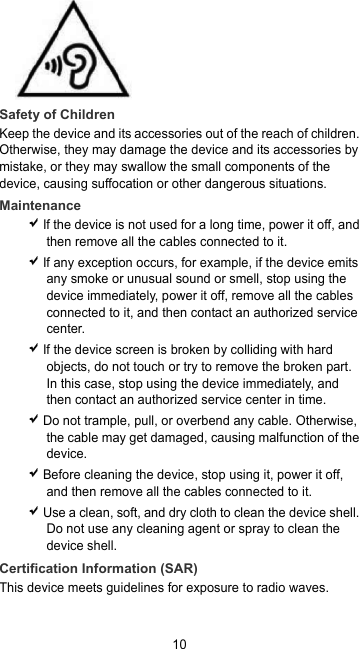 10  Safety of Children Keep the device and its accessories out of the reach of children. Otherwise, they may damage the device and its accessories by mistake, or they may swallow the small components of the device, causing suffocation or other dangerous situations. Maintenance  If the device is not used for a long time, power it off, and then remove all the cables connected to it.  If any exception occurs, for example, if the device emits any smoke or unusual sound or smell, stop using the device immediately, power it off, remove all the cables connected to it, and then contact an authorized service center.  If the device screen is broken by colliding with hard objects, do not touch or try to remove the broken part. In this case, stop using the device immediately, and then contact an authorized service center in time.  Do not trample, pull, or overbend any cable. Otherwise, the cable may get damaged, causing malfunction of the device.  Before cleaning the device, stop using it, power it off, and then remove all the cables connected to it.  Use a clean, soft, and dry cloth to clean the device shell. Do not use any cleaning agent or spray to clean the device shell. Certification Information (SAR) This device meets guidelines for exposure to radio waves. 