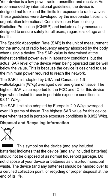 11 Your device is a low-power radio transmitter and receiver. As recommended by international guidelines, the device is designed not to exceed the limits for exposure to radio waves. These guidelines were developed by the independent scientific organization International Commission on Non-Ionizing Radiation Protection (ICNIRP) and include safety measures designed to ensure safety for all users, regardless of age and health. The Specific Absorption Rate (SAR) is the unit of measurement for the amount of radio frequency energy absorbed by the body when using a device. The SAR value is determined at the highest certified power level in laboratory conditions, but the actual SAR level of the device when being operated can be well below the value. This is because the device is designed to use the minimum power required to reach the network. The SAR limit adopted by USA and Canada is 1.6 watts/kilogram (W/kg) averaged over one gram of tissue. The highest SAR value reported to the FCC and IC for this device type when tested for use in portable exposure conditions is 0.614 W/kg. The SAR limit also adopted by Europe is 2.0 W/kg averaged over 10 grams of tissue. The highest SAR value for this device type when tested in portable exposure conditions is 0.052 W/kg. Disposal and Recycling Information  This symbol on the device (and any included batteries) indicates that the device (and any included batteries) should not be disposed of as normal household garbage. Do not dispose of your device or batteries as unsorted municipal waste. The device (and any batteries) should be handed over to a certified collection point for recycling or proper disposal at the end of its life. 