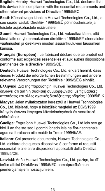 13 English: Hereby, Huawei Technologies Co., Ltd. declares that this device is in compliance with the essential requirements and other relevant provisions of Directive 1999/5/EC. Eesti: Käesolevaga kinnitab Huawei Technologies Co., Ltd., et see seade vastab Direktiivi 1999/5/EÜ põhinõudmistele ja teistele asjakohastele määrustele. Suomi: Huawei Technologies Co., Ltd. vakuuttaa täten, että tämä laite on yhdenmukainen direktiivin 1999/5/EY olennaisten vaatimusten ja direktiivin muiden asiaankuuluvien lausumien kanssa. Français (Européen) : Le fabricant déclare que ce produit est conforme aux exigences essentielles et aux autres dispositions pertinentes de la directive 1999/5/CE. Deutsch: Huawei Technologies Co., Ltd. erklärt hiermit, dass dieses Produkt die erforderlichen Bestimmungen und andere relevante Verordnungen der Richtlinie 1999/5/EG einhält. Ελληνικά: Δια της παρούσης η Huawei Technologies Co., Ltd. δηλώνει ότι αυτή η συσκευή συμμορφώνεται με τις βασικές απαιτήσεις και άλλες σχετικές διατάξεις της οδηγίας 1999/5/Ε.Κ. Magyar: Jelen nyilatkozaton keresztül a Huawei Technologies Co., Ltd. kijelenti, hogy a készülék megfelel az EC/5/1999 Irányelv összes lényeges követelményének és vonatkozó előírásának. Gaeilge: Fograíonn Huawei Technologies Co., Ltd leis seo go bhfuil an fheiste seo i gcomhlíonadh leis na fíor-riachtanais agus na forálacha eile maidir le Treoir 1999/5/AE. Italiano: Col presente documento, Huawei Technologies Co., Ltd. dichiara che questo dispositivo è conforme ai requisiti essenziali e alle altre disposizioni applicabili della Direttiva 1999/5/CE. Latviski: Ar šo Huawei Technologies Co., Ltd. paziņo, ka šī ierīce atbilst Direktīvas 1999/5/EC pamatprasībām un piemērojamajiem nosacījumiem. 