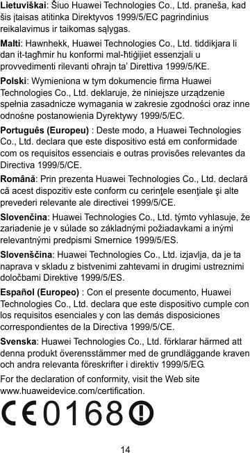 14 Lietuviškai: Šiuo Huawei Technologies Co., Ltd. praneša, kad šis įtaisas atitinka Direktyvos 1999/5/EC pagrindinius reikalavimus ir taikomas sąlygas. Malti: Hawnhekk, Huawei Technologies Co., Ltd. tiddikjara li dan it-tagħmir hu konformi mal-ħtiġijiet essenzjali u provvedimenti rilevanti oħrajn ta’ Direttiva 1999/5/KE. Polski: Wymieniona w tym dokumencie firma Huawei Technologies Co., Ltd. deklaruje, że niniejsze urządzenie spełnia zasadnicze wymagania w zakresie zgodności oraz inne odnośne postanowienia Dyrektywy 1999/5/EC. Português (Europeu) : Deste modo, a Huawei Technologies Co., Ltd. declara que este dispositivo está em conformidade com os requisitos essenciais e outras provisões relevantes da Directiva 1999/5/CE. Română: Prin prezenta Huawei Technologies Co., Ltd. declară că acest dispozitiv este conform cu cerinţele esenţiale şi alte prevederi relevante ale directivei 1999/5/CE. Slovenčina: Huawei Technologies Co., Ltd. týmto vyhlasuje, že zariadenie je v súlade so základnými požiadavkami a inými relevantnými predpismi Smernice 1999/5/ES. Slovenščina: Huawei Technologies Co., Ltd. izjavlja, da je ta naprava v skladu z bistvenimi zahtevami in drugimi ustreznimi določbami Direktive 1999/5/ES. Español (Europeo) : Con el presente documento, Huawei Technologies Co., Ltd. declara que este dispositivo cumple con los requisitos esenciales y con las demás disposiciones correspondientes de la Directiva 1999/5/CE. Svenska: Huawei Technologies Co., Ltd. förklarar härmed att denna produkt överensstämmer med de grundläggande kraven och andra relevanta föreskrifter i direktiv 1999/5/EG. For the declaration of conformity, visit the Web site www.huaweidevice.com/certification.  
