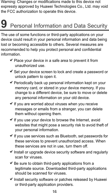 16 Warning: Changes or modifications made to this device not expressly approved by Huawei Technologies Co., Ltd. may void the FCC authorization to operate this device. 9 Personal Information and Data Security The use of some functions or third-party applications on your device could result in your personal information and data being lost or becoming accessible to others. Several measures are recommended to help you protect personal and confidential information.  Place your device in a safe area to prevent it from unauthorized use.  Set your device screen to lock and create a password or unlock pattern to open it.  Periodically back up personal information kept on your memory card, or stored in your device memory. If you change to a different device, be sure to move or delete any personal information on your old device.  If you are worried about viruses when you receive messages or emails from a stranger, you can delete them without opening them.  If you use your device to browse the Internet, avoid websites that might pose a security risk to avoid theft of your personal information.  If you use services such as Bluetooth, set passwords for these services to prevent unauthorized access. When these services are not in use, turn them off.  Install or upgrade device security software and regularly scan for viruses.  Be sure to obtain third-party applications from a legitimate source. Downloaded third-party applications should be scanned for viruses.  Install security software or patches released by Huawei or third-party application providers. 