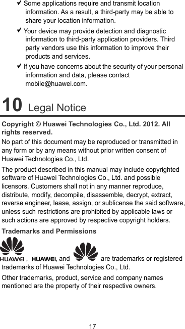 17  Some applications require and transmit location information. As a result, a third-party may be able to share your location information.  Your device may provide detection and diagnostic information to third-party application providers. Third party vendors use this information to improve their products and services.  If you have concerns about the security of your personal information and data, please contact mobile@huawei.com. 10 Legal Notice Copyright © Huawei Technologies Co., Ltd. 2012. All rights reserved. No part of this document may be reproduced or transmitted in any form or by any means without prior written consent of Huawei Technologies Co., Ltd. The product described in this manual may include copyrighted software of Huawei Technologies Co., Ltd. and possible licensors. Customers shall not in any manner reproduce, distribute, modify, decompile, disassemble, decrypt, extract, reverse engineer, lease, assign, or sublicense the said software, unless such restrictions are prohibited by applicable laws or such actions are approved by respective copyright holders. Trademarks and Permissions ,  , and   are trademarks or registered trademarks of Huawei Technologies Co., Ltd. Other trademarks, product, service and company names mentioned are the property of their respective owners. 