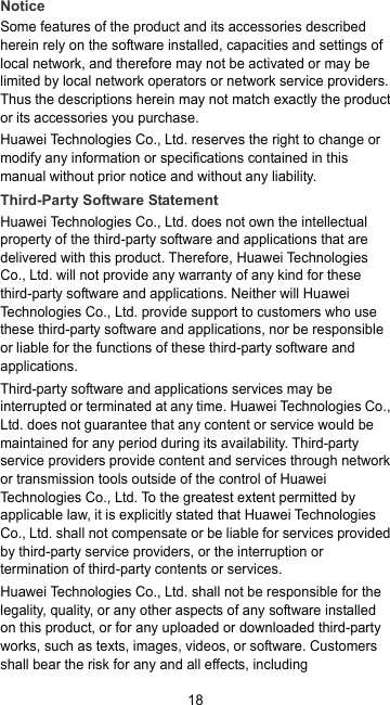 18 Notice Some features of the product and its accessories described herein rely on the software installed, capacities and settings of local network, and therefore may not be activated or may be limited by local network operators or network service providers. Thus the descriptions herein may not match exactly the product or its accessories you purchase. Huawei Technologies Co., Ltd. reserves the right to change or modify any information or specifications contained in this manual without prior notice and without any liability. Third-Party Software Statement Huawei Technologies Co., Ltd. does not own the intellectual property of the third-party software and applications that are delivered with this product. Therefore, Huawei Technologies Co., Ltd. will not provide any warranty of any kind for these third-party software and applications. Neither will Huawei Technologies Co., Ltd. provide support to customers who use these third-party software and applications, nor be responsible or liable for the functions of these third-party software and applications. Third-party software and applications services may be interrupted or terminated at any time. Huawei Technologies Co., Ltd. does not guarantee that any content or service would be maintained for any period during its availability. Third-party service providers provide content and services through network or transmission tools outside of the control of Huawei Technologies Co., Ltd. To the greatest extent permitted by applicable law, it is explicitly stated that Huawei Technologies Co., Ltd. shall not compensate or be liable for services provided by third-party service providers, or the interruption or termination of third-party contents or services. Huawei Technologies Co., Ltd. shall not be responsible for the legality, quality, or any other aspects of any software installed on this product, or for any uploaded or downloaded third-party works, such as texts, images, videos, or software. Customers shall bear the risk for any and all effects, including 